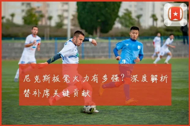 尼克斯板凳火力有多强？深度解析替补席关键贡献