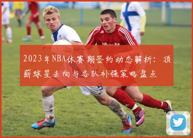 2023年NBA休赛期签约动态解析：顶薪球星去向与各队补强策略盘点