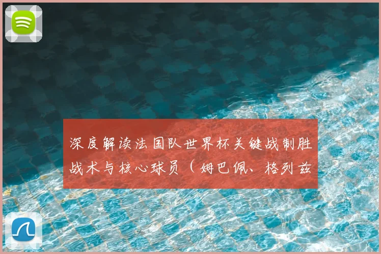 深度解读法国队世界杯关键战制胜战术与核心球员（姆巴佩、格列兹曼）表现