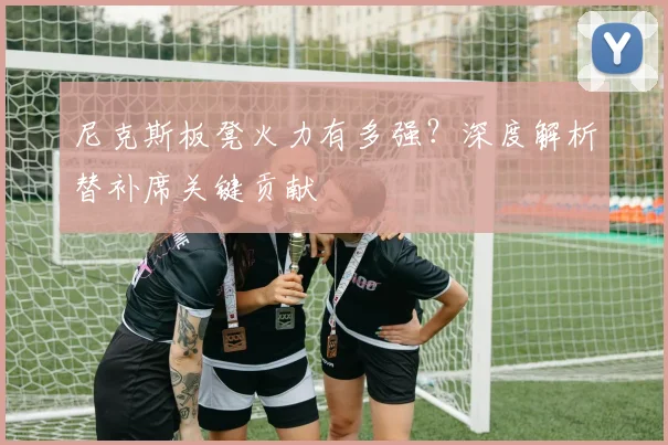 尼克斯板凳火力有多强？深度解析替补席关键贡献