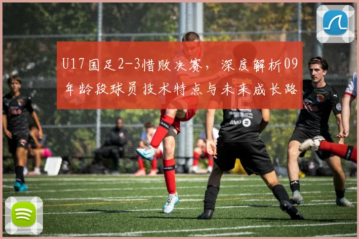 U17国足2-3惜败决赛，深度解析09年龄段球员技术特点与未来成长路径
