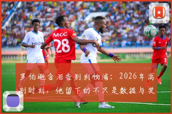 罗伯逊含泪告别利物浦：2026年离别时刻，他留下的不只是数据与奖杯