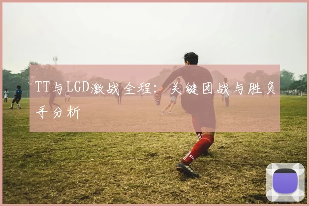 TT与LGD激战全程：关键团战与胜负手分析