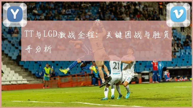 TT与LGD激战全程：关键团战与胜负手分析