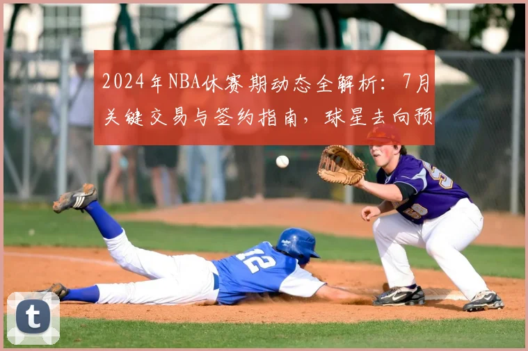 2024年NBA休赛期动态全解析：7月关键交易与签约指南，球星去向预测