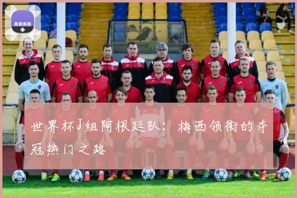 世界杯J组阿根廷队:梅西领衔的夺冠热门之路