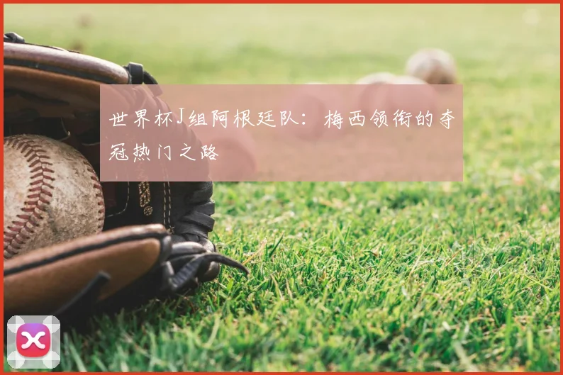 世界杯J组阿根廷队:梅西领衔的夺冠热门之路