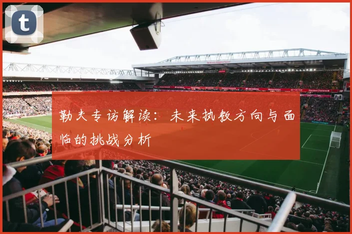 勒夫专访解读：未来执教方向与面临的挑战分析